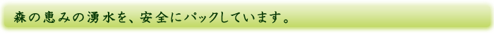 森の恵みの湧水を、安全にパックしています。